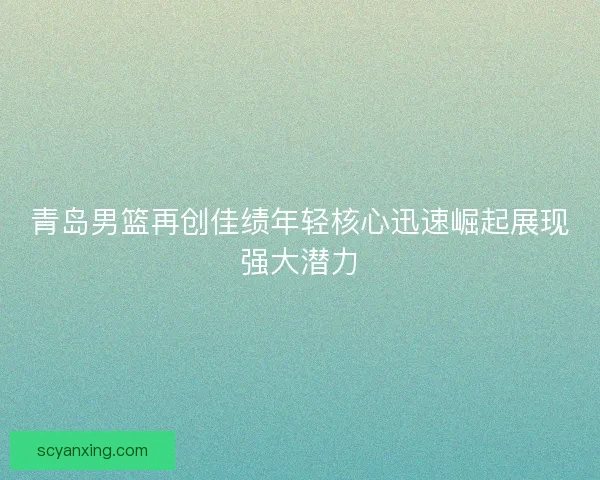 青岛男篮再创佳绩年轻核心迅速崛起展现强大潜力