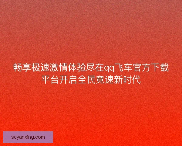 畅享极速激情体验尽在qq飞车官方下载平台开启全民竞速新时代