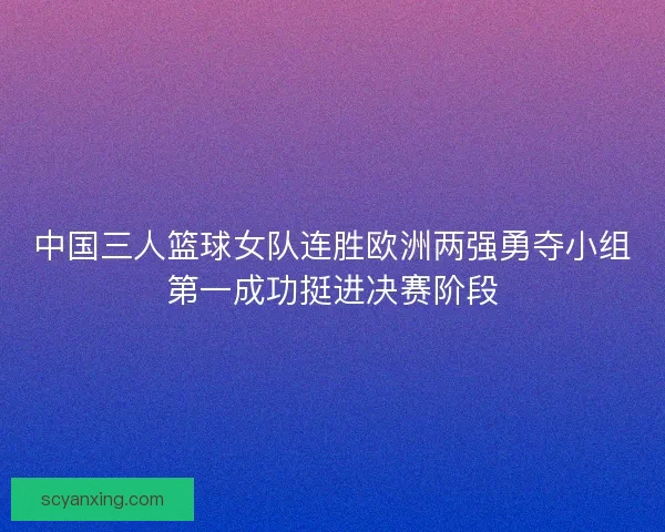 中国三人篮球女队连胜欧洲两强勇夺小组第一成功挺进决赛阶段