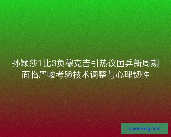 孙颖莎1比3负穆克吉引热议国乒新周期面临严峻考验技术调整与心理韧性